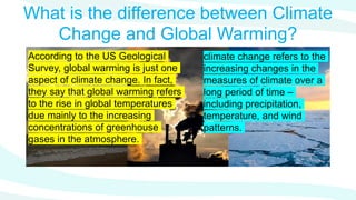 What is the difference between Climate
Change and Global Warming?
According to the US Geological
Survey, global warming is just one
aspect of climate change. In fact,
they say that global warming refers
to the rise in global temperatures
due mainly to the increasing
concentrations of greenhouse
gases in the atmosphere.
climate change refers to the
increasing changes in the
measures of climate over a
long period of time –
including precipitation,
temperature, and wind
patterns.
 
