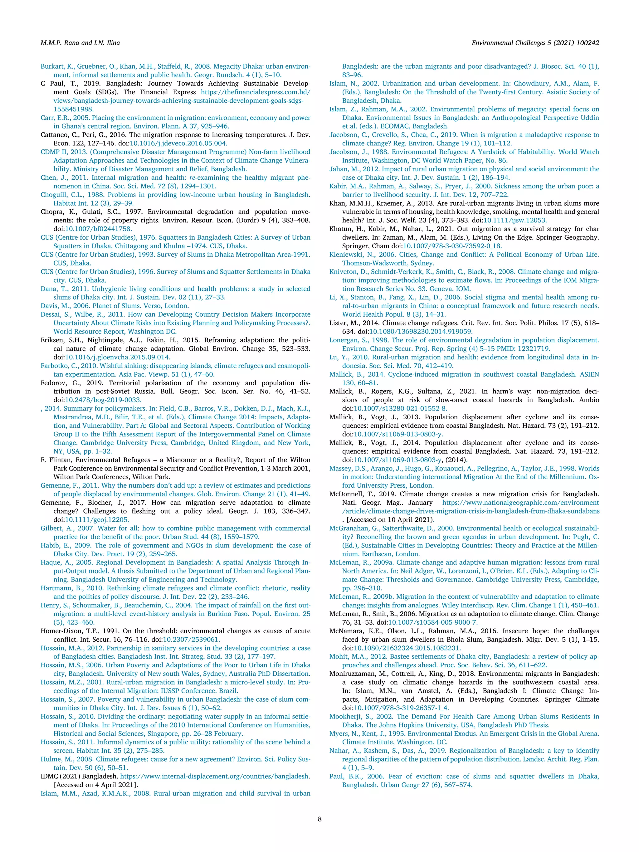 M.M.P. Rana and I.N. Ilina Environmental Challenges 5 (2021) 100242
Burkart, K., Gruebner, O., Khan, M.H., Staﬀeld, R., 2008. Megacity Dhaka: urban environ-
ment, informal settlements and public health. Geogr. Rundsch. 4 (1), 5–10.
C Paul, T., 2019. Bangladesh: Journey Towards Achieving Sustainable Develop-
ment Goals (SDGs). The Financial Express https://theﬁnancialexpress.com.bd/
views/bangladesh-journey-towards-achieving-sustainable-development-goals-sdgs-
1558451988.
Carr, E.R., 2005. Placing the environment in migration: environment, economy and power
in Ghana’s central region. Environ. Plann. A 37, 925–946.
Cattaneo, C., Peri, G., 2016. The migration response to increasing temperatures. J. Dev.
Econ. 122, 127–146. doi:10.1016/j.jdeveco.2016.05.004.
CDMP II, 2013. (Comprehensive Disaster Management Programme) Non-farm livelihood
Adaptation Approaches and Technologies in the Context of Climate Change Vulnera-
bility. Ministry of Disaster Management and Relief, Bangladesh.
Chen, J., 2011. Internal migration and health: re-examining the healthy migrant phe-
nomenon in China. Soc. Sci. Med. 72 (8), 1294–1301.
Choguill, C.L., 1988. Problems in providing low-income urban housing in Bangladesh.
Habitat Int. 12 (3), 29–39.
Chopra, K., Gulati, S.C., 1997. Environmental degradation and population move-
ments: the role of property rights. Environ. Resour. Econ. (Dordr) 9 (4), 383–408.
doi:10.1007/bf02441758.
CUS (Centre for Urban Studies), 1976. Squatters in Bangladesh Cities: A Survey of Urban
Squatters in Dhaka, Chittagong and Khulna –1974. CUS, Dhaka.
CUS (Centre for Urban Studies), 1993. Survey of Slums in Dhaka Metropolitan Area-1991.
CUS, Dhaka.
CUS (Centre for Urban Studies), 1996. Survey of Slums and Squatter Settlements in Dhaka
city. CUS, Dhaka.
Dana, T., 2011. Unhygienic living conditions and health problems: a study in selected
slums of Dhaka city. Int. J. Sustain. Dev. 02 (11), 27–33.
Davis, M., 2006. Planet of Slums. Verso, London.
Dessai, S., Wilbe, R., 2011. How can Developing Country Decision Makers Incorporate
Uncertainty About Climate Risks into Existing Planning and Policymaking Processes?.
World Resource Report, Washington DC.
Eriksen, S.H., Nightingale, A.J., Eakin, H., 2015. Reframing adaptation: the politi-
cal nature of climate change adaptation. Global Environ. Change 35, 523–533.
doi:10.1016/j.gloenvcha.2015.09.014.
Farbotko, C., 2010. Wishful sinking: disappearing islands, climate refugees and cosmopoli-
tan experimentation. Asia Pac. Viewp. 51 (1), 47–60.
Fedorov, G., 2019. Territorial polarisation of the economy and population dis-
tribution in post-Soviet Russia. Bull. Geogr. Soc. Econ. Ser. No. 46, 41–52.
doi:10.2478/bog-2019-0033.
, 2014. Summary for policymakers. In: Field, C.B., Barros, V.R., Dokken, D.J., Mach, K.J.,
Mastrandrea, M.D., Bilir, T.E., et al. (Eds.), Climate Change 2014: Impacts, Adapta-
tion, and Vulnerability. Part A: Global and Sectoral Aspects. Contribution of Working
Group II to the Fifth Assessment Report of the Intergovernmental Panel on Climate
Change. Cambridge University Press, Cambridge, United Kingdom, and New York,
NY, USA, pp. 1–32.
F. Flintan, Environmental Refugees – a Misnomer or a Reality?, Report of the Wilton
Park Conference on Environmental Security and Conﬂict Prevention, 1-3 March 2001,
Wilton Park Conferences, Wilton Park.
Gemenne, F., 2011. Why the numbers don’t add up: a review of estimates and predictions
of people displaced by environmental changes. Glob. Environ. Change 21 (1), 41–49.
Gemenne, F., Blocher, J., 2017. How can migration serve adaptation to climate
change? Challenges to ﬂeshing out a policy ideal. Geogr. J. 183, 336–347.
doi:10.1111/geoj.12205.
Gilbert, A., 2007. Water for all: how to combine public management with commercial
practice for the beneﬁt of the poor. Urban Stud. 44 (8), 1559–1579.
Habib, E., 2009. The role of government and NGOs in slum development: the case of
Dhaka City. Dev. Pract. 19 (2), 259–265.
Haque, A., 2005. Regional Development in Bangladesh: A spatial Analysis Through In-
put-Output model. A thesis Submitted to the Department of Urban and Regional Plan-
ning. Bangladesh University of Engineering and Technology.
Hartmann, B., 2010. Rethinking climate refugees and climate conﬂict: rhetoric, reality
and the politics of policy discourse. J. Int. Dev. 22 (2), 233–246.
Henry, S., Schoumaker, B., Beauchemin, C., 2004. The impact of rainfall on the ﬁrst out-
migration: a multi-level event-history analysis in Burkina Faso. Popul. Environ. 25
(5), 423–460.
Homer-Dixon, T.F., 1991. On the threshold: environmental changes as causes of acute
conﬂict. Int. Secur. 16, 76–116. doi:10.2307/2539061.
Hossain, M.A., 2012. Partnership in sanitary services in the developing countries: a case
of Bangladesh cities. Bangladesh Inst. Int. Strateg. Stud. 33 (2), 177–197.
Hossain, M.S., 2006. Urban Poverty and Adaptations of the Poor to Urban Life in Dhaka
city, Bangladesh. University of New south Wales, Sydney, Australia PhD Dissertation.
Hossain, M.Z., 2001. Rural-urban migration in Bangladesh: a micro-level study. In: Pro-
ceedings of the Internal Migration: IUSSP Conference. Brazil.
Hossain, S., 2007. Poverty and vulnerability in urban Bangladesh: the case of slum com-
munities in Dhaka City. Int. J. Dev. Issues 6 (1), 50–62.
Hossain, S., 2010. Dividing the ordinary: negotiating water supply in an informal settle-
ment of Dhaka. In: Proceedings of the 2010 International Conference on Humanities,
Historical and Social Sciences, Singapore, pp. 26–28 February.
Hossain, S., 2011. Informal dynamics of a public utility: rationality of the scene behind a
screen. Habitat Int. 35 (2), 275–285.
Hulme, M., 2008. Climate refugees: cause for a new agreement? Environ. Sci. Policy Sus-
tain. Dev. 50 (6), 50–51.
IDMC (2021) Bangladesh. https://www.internal-displacement.org/countries/bangladesh.
[Accessed on 4 April 2021].
Islam, M.M., Azad, K.M.A.K., 2008. Rural-urban migration and child survival in urban
Bangladesh: are the urban migrants and poor disadvantaged? J. Biosoc. Sci. 40 (1),
83–96.
Islam, N., 2002. Urbanization and urban development. In: Chowdhury, A.M., Alam, F.
(Eds.), Bangladesh: On the Threshold of the Twenty-ﬁrst Century. Asiatic Society of
Bangladesh, Dhaka.
Islam, Z., Rahman, M.A., 2002. Environmental problems of megacity: special focus on
Dhaka. Environmental Issues in Bangladesh: an Anthropological Perspective Uddin
et al. (eds.). ECOMAC, Bangladesh.
Jacobson, C., Crevello, S., Chea, C., 2019. When is migration a maladaptive response to
climate change? Reg. Environ. Change 19 (1), 101–112.
Jacobson, J., 1988. Environmental Refugees: A Yardstick of Habitability. World Watch
Institute, Washington, DC World Watch Paper, No. 86.
Jahan, M., 2012. Impact of rural urban migration on physical and social environment: the
case of Dhaka city. Int. J. Dev. Sustain. 1 (2), 186–194.
Kabir, M.A., Rahman, A., Salway, S., Pryer, J., 2000. Sickness among the urban poor: a
barrier to livelihood security. J. Int. Dev. 12, 707–722.
Khan, M.M.H., Kraemer, A., 2013. Are rural-urban migrants living in urban slums more
vulnerable in terms of housing, health knowledge, smoking, mental health and general
health? Int. J. Soc. Welf. 23 (4), 373–383. doi:10.1111/ijsw.12053.
Khatun, H., Kabir, M., Nahar, L., 2021. Out migration as a survival strategy for char
dwellers. In: Zaman, M., Alam, M. (Eds.), Living On the Edge. Springer Geography.
Springer, Cham doi:10.1007/978-3-030-73592-0_18.
Kleniewski, N., 2006. Cities, Change and Conﬂict: A Political Economy of Urban Life.
Thomson-Wadsworth, Sydney.
Kniveton, D., Schmidt-Verkerk, K., Smith, C., Black, R., 2008. Climate change and migra-
tion: improving methodologies to estimate ﬂows. In: Proceedings of the IOM Migra-
tion Research Series No. 33. Geneva. IOM.
Li, X., Stanton, B., Fang, X., Lin, D., 2006. Social stigma and mental health among ru-
ral-to-urban migrants in China: a conceptual framework and future research needs.
World Health Popul. 8 (3), 14–31.
Lister, M., 2014. Climate change refugees. Crit. Rev. Int. Soc. Polit. Philos. 17 (5), 618–
634. doi:10.1080/13698230.2014.919059.
Lonergan, S., 1998. The role of environmental degradation in population displacement.
Environ. Change Secur. Proj. Rep. Spring (4) 5–15 PMID: 12321719.
Lu, Y., 2010. Rural-urban migration and health: evidence from longitudinal data in In-
donesia. Soc. Sci. Med. 70, 412–419.
Mallick, B., 2014. Cyclone-induced migration in southwest coastal Bangladesh. ASIEN
130, 60–81.
Mallick, B., Rogers, K.G., Sultana, Z., 2021. In harm’s way: non-migration deci-
sions of people at risk of slow-onset coastal hazards in Bangladesh. Ambio
doi:10.1007/s13280-021-01552-8.
Mallick, B., Vogt, J., 2013. Population displacement after cyclone and its conse-
quences: empirical evidence from coastal Bangladesh. Nat. Hazard. 73 (2), 191–212.
doi:10.1007/s11069-013-0803-y.
Mallick, B., Vogt, J., 2014. Population displacement after cyclone and its conse-
quences: empirical evidence from coastal Bangladesh. Nat. Hazard. 73, 191–212.
doi:10.1007/s11069-013-0803-y, (2014).
Massey, D.S., Arango, J., Hugo, G., Kouaouci, A., Pellegrino, A., Taylor, J.E., 1998. Worlds
in motion: Understanding international Migration At the End of the Millennium. Ox-
ford University Press, London.
McDonnell, T., 2019. Climate change creates a new migration crisis for Bangladesh.
Natl. Geogr. Mag.. January https://www.nationalgeographic.com/environment
/article/climate-change-drives-migration-crisis-in-bangladesh-from-dhaka-sundabans
. [Accessed on 10 April 2021).
McGranahan, G., Satterthwaite, D., 2000. Environmental health or ecological sustainabil-
ity? Reconciling the brown and green agendas in urban development. In: Pugh, C.
(Ed.), Sustainable Cities in Developing Countries: Theory and Practice at the Millen-
nium. Earthscan, London.
McLeman, R., 2009a. Climate change and adaptive human migration: lessons from rural
North America. In: Neil Adger, W., Lorenzoni, I., O’Brien, K.L. (Eds.), Adapting to Cli-
mate Change: Thresholds and Governance. Cambridge University Press, Cambridge,
pp. 296–310.
McLeman, R., 2009b. Migration in the context of vulnerability and adaptation to climate
change: insights from analogues. Wiley Interdiscip. Rev. Clim. Change 1 (1), 450–461.
McLeman, R., Smit, B., 2006. Migration as an adaptation to climate change. Clim. Change
76, 31–53. doi:10.1007/s10584-005-9000-7.
McNamara, K.E., Olson, L.L., Rahman, M.A., 2016. Insecure hope: the challenges
faced by urban slum dwellers in Bhola Slum, Bangladesh. Migr. Dev. 5 (1), 1–15.
doi:10.1080/21632324.2015.1082231.
Mohit, M.A., 2012. Bastee settlements of Dhaka city, Bangladesh: a review of policy ap-
proaches and challenges ahead. Proc. Soc. Behav. Sci. 36, 611–622.
Moniruzzaman, M., Cottrell, A., King, D., 2018. Environmental migrants in Bangladesh:
a case study on climatic change hazards in the southwestern coastal area.
In: Islam, M.N., van Amstel, A. (Eds.), Bangladesh I: Climate Change Im-
pacts, Mitigation, and Adaptation in Developing Countries. Springer Climate
doi:10.1007/978-3-319-26357-1_4.
Mookherji, S., 2002. The Demand For Health Care Among Urban Slums Residents in
Dhaka. The Johns Hopkins University, USA, Bangladesh PhD Thesis.
Myers, N., Kent, J., 1995. Environmental Exodus. An Emergent Crisis in the Global Arena.
Climate Institute, Washington, DC.
Nahar, A., Kashem, S., Das, A., 2019. Regionalization of Bangladesh: a key to identify
regional disparities of the pattern of population distribution. Landsc. Archit. Reg. Plan.
4 (1), 5–9.
Paul, B.K., 2006. Fear of eviction: case of slums and squatter dwellers in Dhaka,
Bangladesh. Urban Geogr 27 (6), 567–574.
8
 