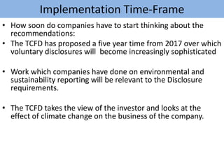 Implementation Time-Frame
• How soon do companies have to start thinking about the
recommendations:
• The TCFD has proposed a five year time from 2017 over which
voluntary disclosures will become increasingly sophisticated
• Work which companies have done on environmental and
sustainability reporting will be relevant to the Disclosure
requirements.
• The TCFD takes the view of the investor and looks at the
effect of climate change on the business of the company.
 