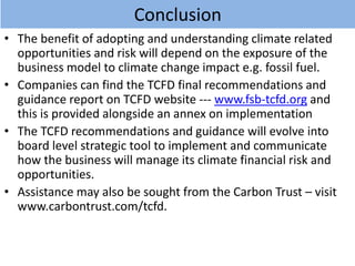 Conclusion
• The benefit of adopting and understanding climate related
opportunities and risk will depend on the exposure of the
business model to climate change impact e.g. fossil fuel.
• Companies can find the TCFD final recommendations and
guidance report on TCFD website --- www.fsb-tcfd.org and
this is provided alongside an annex on implementation
• The TCFD recommendations and guidance will evolve into
board level strategic tool to implement and communicate
how the business will manage its climate financial risk and
opportunities.
• Assistance may also be sought from the Carbon Trust – visit
www.carbontrust.com/tcfd.
 