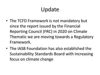 Update
• The TCFD Framework is not mandatory but
since the report issued by the Financial
Reporting Council (FRC) in 2020 on Climate
Thematic we are moving towards a Regulatory
Framework.
• The IASB Foundation has also established the
Sustainability Standards Board with increasing
focus on climate change
 