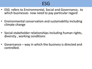 ESG
• ESG refers to Environmental, Social and Governance, to
which businesses now need to pay particular regard
• Environmental conservation and sustainability including
climate change
• Social-stakeholder relationships including human rights,
diversity , working conditions
• Governance – way in which the business is directed and
controlled.
 