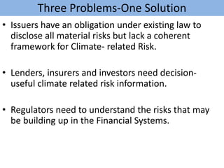 Three Problems-One Solution
• Issuers have an obligation under existing law to
disclose all material risks but lack a coherent
framework for Climate- related Risk.
• Lenders, insurers and investors need decision-
useful climate related risk information.
• Regulators need to understand the risks that may
be building up in the Financial Systems.
 