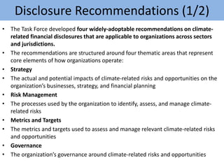 Disclosure Recommendations (1/2)
• The Task Force developed four widely-adoptable recommendations on climate-
related financial disclosures that are applicable to organizations across sectors
and jurisdictions.
• The recommendations are structured around four thematic areas that represent
core elements of how organizations operate:
• Strategy
• The actual and potential impacts of climate-related risks and opportunities on the
organization’s businesses, strategy, and financial planning
• Risk Management
• The processes used by the organization to identify, assess, and manage climate-
related risks
• Metrics and Targets
• The metrics and targets used to assess and manage relevant climate-related risks
and opportunities
• Governance
• The organization’s governance around climate-related risks and opportunities
 