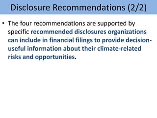 • The four recommendations are supported by
specific recommended disclosures organizations
can include in financial filings to provide decision-
useful information about their climate-related
risks and opportunities.
Disclosure Recommendations (2/2)
 
