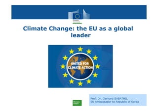 Climate
Action
Prof. Dr. Gerhard SABATHIL
EU Ambassador to Republic of Korea
Climate Change: the EU as a global
leader
 