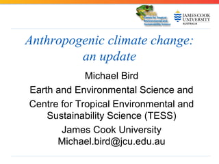 Anthropogenic climate change:
an update
Michael Bird
Earth and Environmental Science and
Centre for Tropical Environmental and
Sustainability Science (TESS)
James Cook University
Michael.bird@jcu.edu.au

 