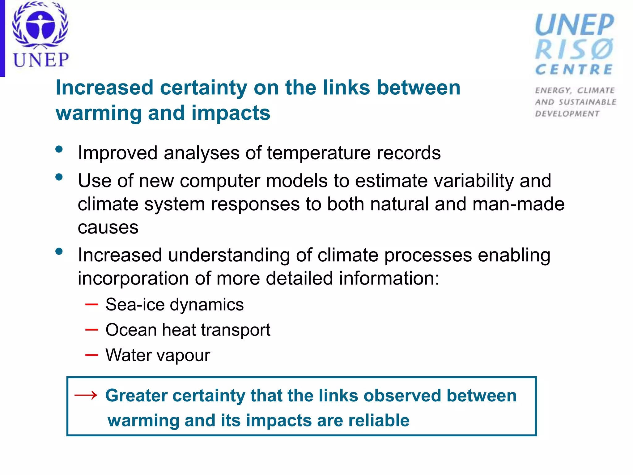 Increased certainty on the links between
warming and impacts
• Improved analyses of temperature records
• Use of new computer models to estimate variability and
climate system responses to both natural and man-made
causes
• Increased understanding of climate processes enabling
incorporation of more detailed information:
– Sea-ice dynamics
– Ocean heat transport
– Water vapour
→ Greater certainty that the links observed between
warming and its impacts are reliable
 