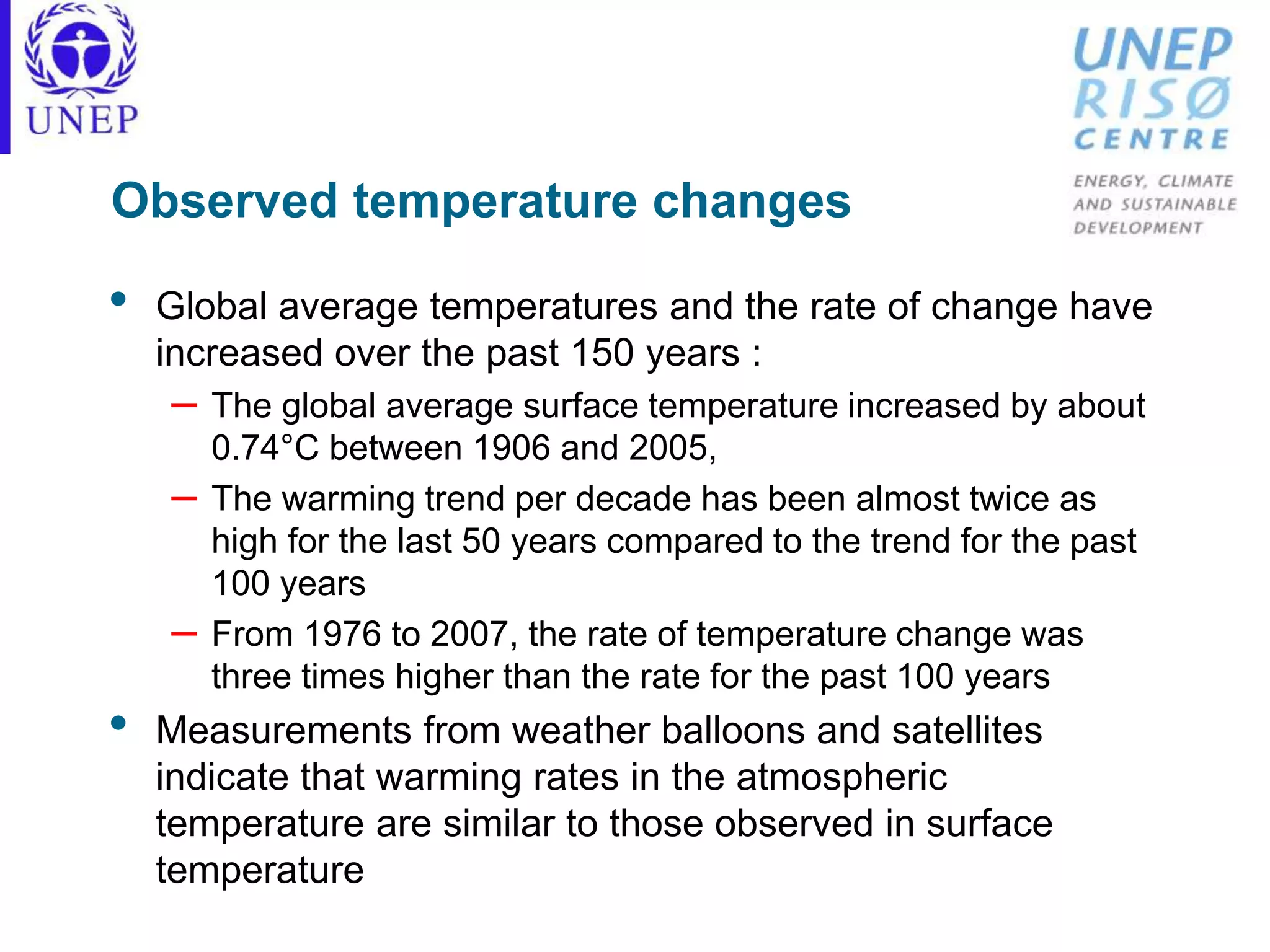 Observed temperature changes
• Global average temperatures and the rate of change have
increased over the past 150 years :
– The global average surface temperature increased by about
0.74°C between 1906 and 2005,
– The warming trend per decade has been almost twice as
high for the last 50 years compared to the trend for the past
100 years
– From 1976 to 2007, the rate of temperature change was
three times higher than the rate for the past 100 years
• Measurements from weather balloons and satellites
indicate that warming rates in the atmospheric
temperature are similar to those observed in surface
temperature
 
