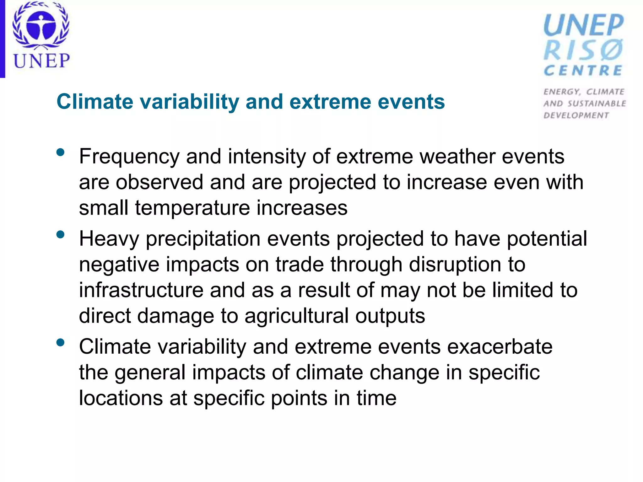 Climate variability and extreme events
• Frequency and intensity of extreme weather events
are observed and are projected to increase even with
small temperature increases
• Heavy precipitation events projected to have potential
negative impacts on trade through disruption to
infrastructure and as a result of may not be limited to
direct damage to agricultural outputs
• Climate variability and extreme events exacerbate
the general impacts of climate change in specific
locations at specific points in time
 