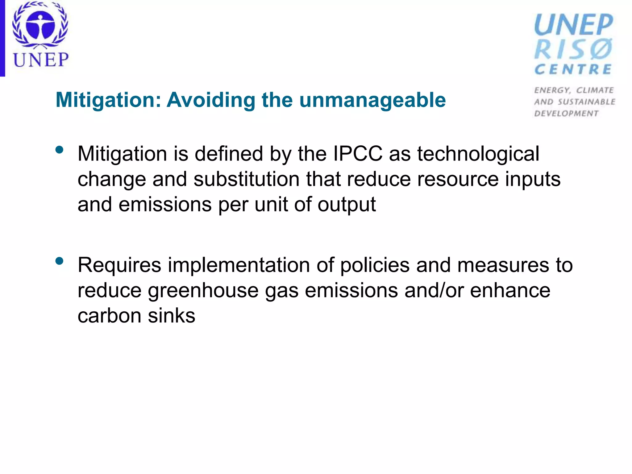 Mitigation: Avoiding the unmanageable
• Mitigation is defined by the IPCC as technological
change and substitution that reduce resource inputs
and emissions per unit of output
• Requires implementation of policies and measures to
reduce greenhouse gas emissions and/or enhance
carbon sinks
 