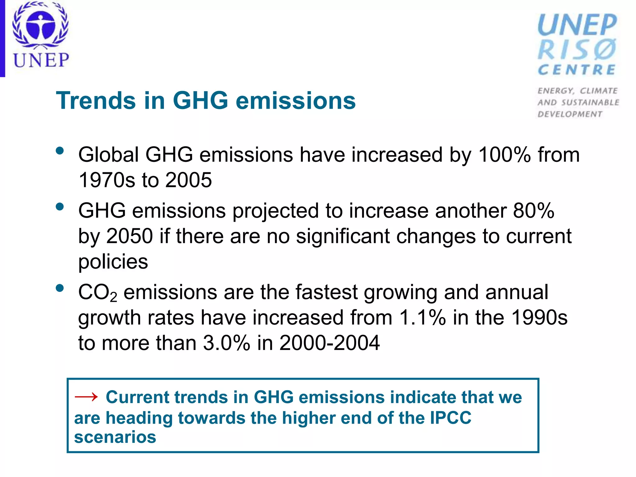 Trends in GHG emissions
• Global GHG emissions have increased by 100% from
1970s to 2005
• GHG emissions projected to increase another 80%
by 2050 if there are no significant changes to current
policies
• CO2 emissions are the fastest growing and annual
growth rates have increased from 1.1% in the 1990s
to more than 3.0% in 2000-2004
→ Current trends in GHG emissions indicate that we
are heading towards the higher end of the IPCC
scenarios
 
