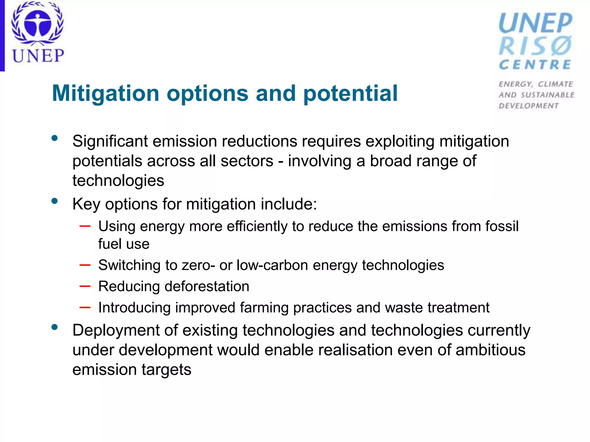 Mitigation options and potential
• Significant emission reductions requires exploiting mitigation
potentials across all sectors - involving a broad range of
technologies
• Key options for mitigation include:
– Using energy more efficiently to reduce the emissions from fossil
fuel use
– Switching to zero- or low-carbon energy technologies
– Reducing deforestation
– Introducing improved farming practices and waste treatment
• Deployment of existing technologies and technologies currently
under development would enable realisation even of ambitious
emission targets
 