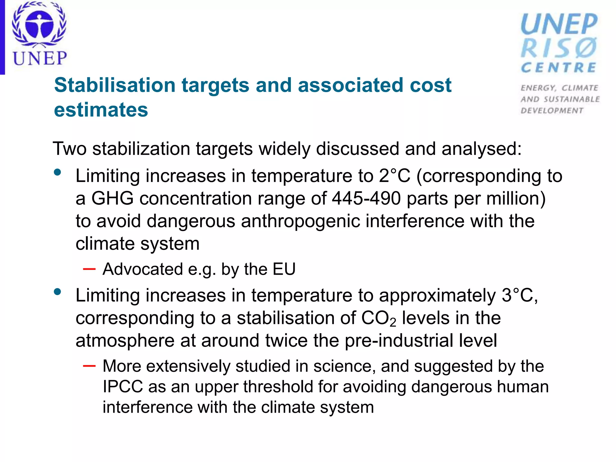 Stabilisation targets and associated cost
estimates
Two stabilization targets widely discussed and analysed:
• Limiting increases in temperature to 2°C (corresponding to
a GHG concentration range of 445-490 parts per million)
to avoid dangerous anthropogenic interference with the
climate system
– Advocated e.g. by the EU
• Limiting increases in temperature to approximately 3°C,
corresponding to a stabilisation of CO2 levels in the
atmosphere at around twice the pre-industrial level
– More extensively studied in science, and suggested by the
IPCC as an upper threshold for avoiding dangerous human
interference with the climate system
 