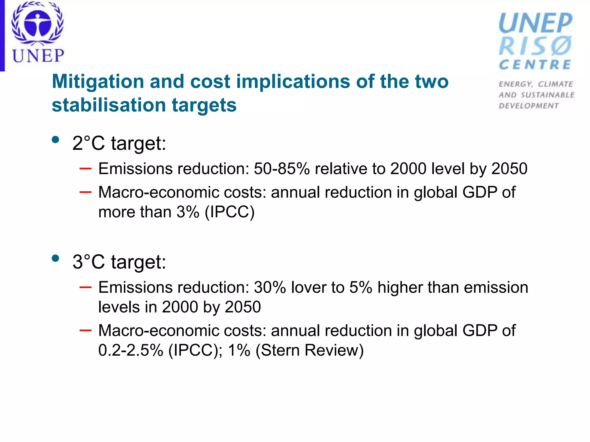 Mitigation and cost implications of the two
stabilisation targets
• 2°C target:
– Emissions reduction: 50-85% relative to 2000 level by 2050
– Macro-economic costs: annual reduction in global GDP of
more than 3% (IPCC)
• 3°C target:
– Emissions reduction: 30% lover to 5% higher than emission
levels in 2000 by 2050
– Macro-economic costs: annual reduction in global GDP of
0.2-2.5% (IPCC); 1% (Stern Review)
 