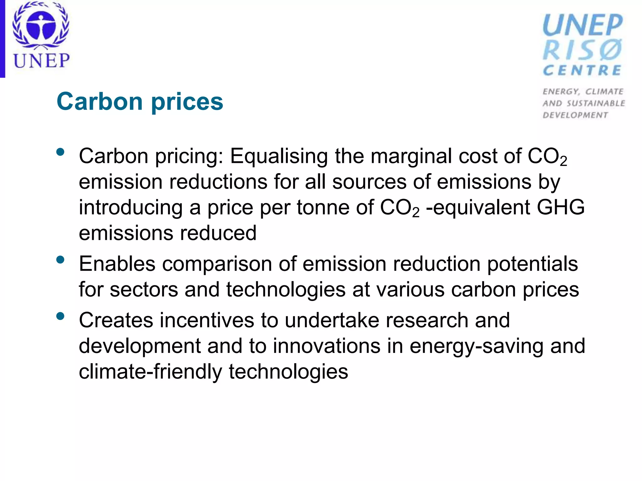 Carbon prices
• Carbon pricing: Equalising the marginal cost of CO2
emission reductions for all sources of emissions by
introducing a price per tonne of CO2 -equivalent GHG
emissions reduced
• Enables comparison of emission reduction potentials
for sectors and technologies at various carbon prices
• Creates incentives to undertake research and
development and to innovations in energy-saving and
climate-friendly technologies
 