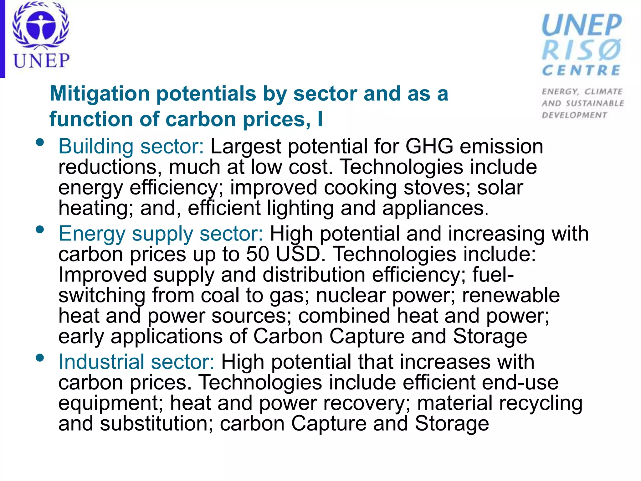 Mitigation potentials by sector and as a
function of carbon prices, I
• Building sector: Largest potential for GHG emission
reductions, much at low cost. Technologies include
energy efficiency; improved cooking stoves; solar
heating; and, efficient lighting and appliances.
• Energy supply sector: High potential and increasing with
carbon prices up to 50 USD. Technologies include:
Improved supply and distribution efficiency; fuel-
switching from coal to gas; nuclear power; renewable
heat and power sources; combined heat and power;
early applications of Carbon Capture and Storage
• Industrial sector: High potential that increases with
carbon prices. Technologies include efficient end-use
equipment; heat and power recovery; material recycling
and substitution; carbon Capture and Storage
 