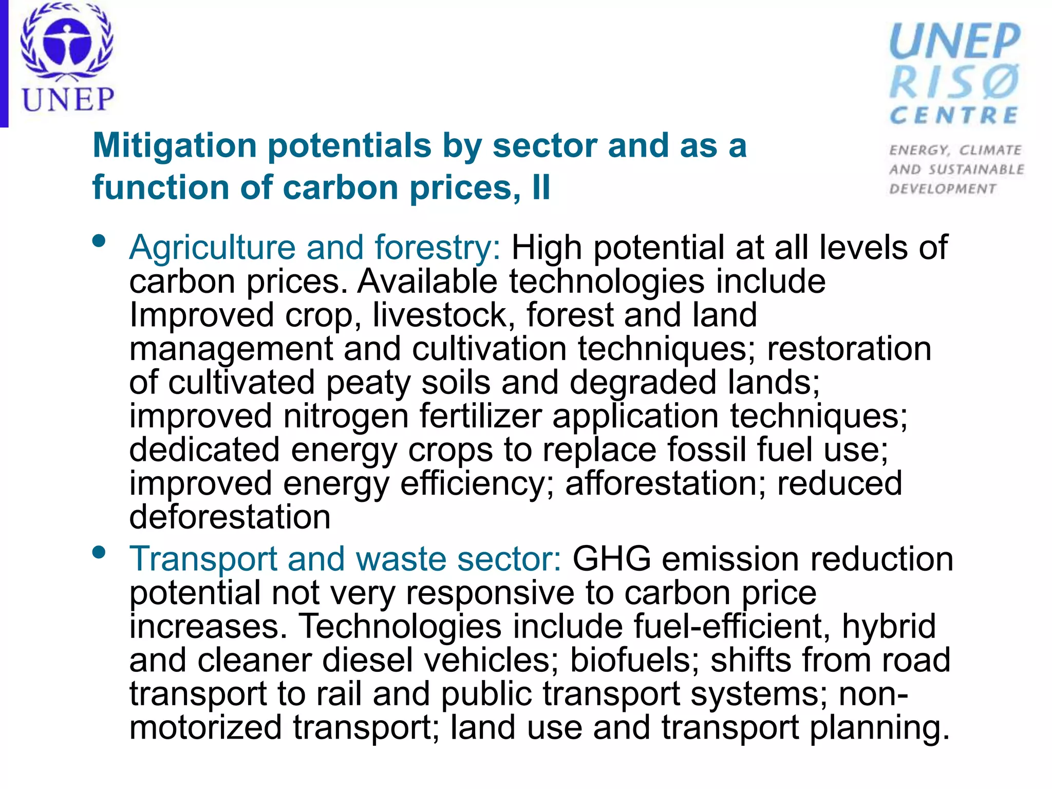 Mitigation potentials by sector and as a
function of carbon prices, II
• Agriculture and forestry: High potential at all levels of
carbon prices. Available technologies include
Improved crop, livestock, forest and land
management and cultivation techniques; restoration
of cultivated peaty soils and degraded lands;
improved nitrogen fertilizer application techniques;
dedicated energy crops to replace fossil fuel use;
improved energy efficiency; afforestation; reduced
deforestation
• Transport and waste sector: GHG emission reduction
potential not very responsive to carbon price
increases. Technologies include fuel-efficient, hybrid
and cleaner diesel vehicles; biofuels; shifts from road
transport to rail and public transport systems; non-
motorized transport; land use and transport planning.
 