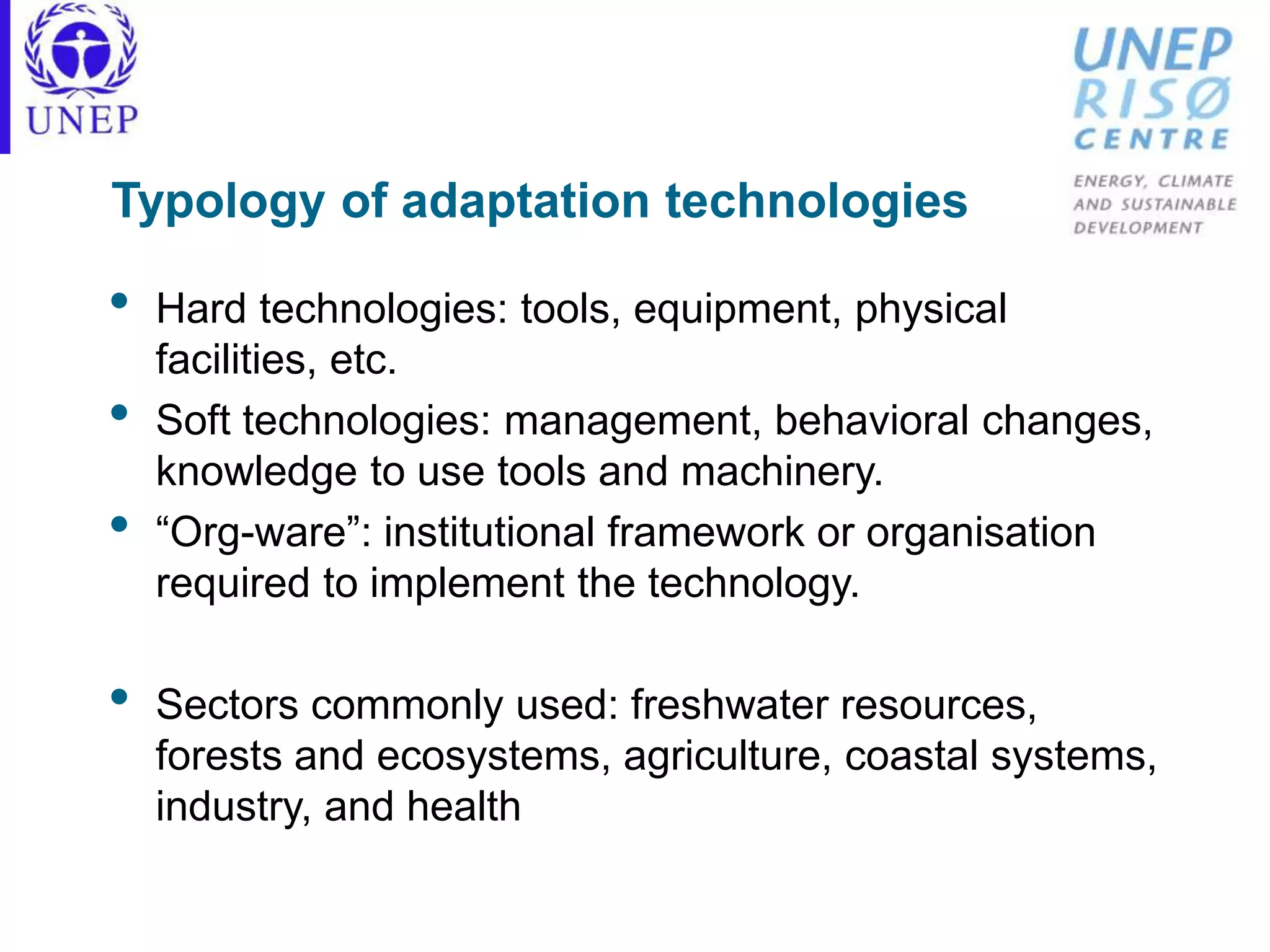 Typology of adaptation technologies
• Hard technologies: tools, equipment, physical
facilities, etc.
• Soft technologies: management, behavioral changes,
knowledge to use tools and machinery.
• “Org-ware”: institutional framework or organisation
required to implement the technology.
• Sectors commonly used: freshwater resources,
forests and ecosystems, agriculture, coastal systems,
industry, and health
 