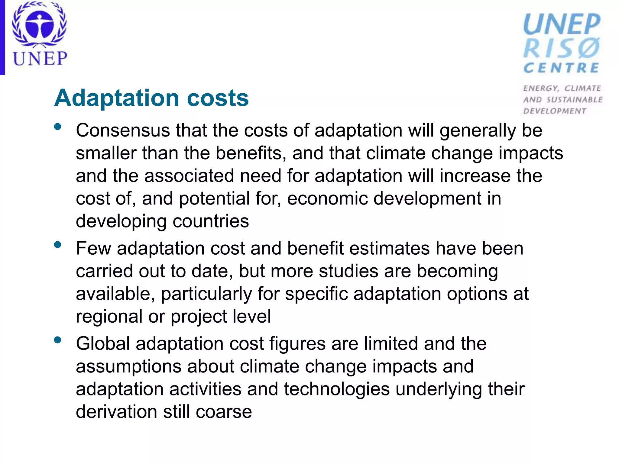 Adaptation costs
• Consensus that the costs of adaptation will generally be
smaller than the benefits, and that climate change impacts
and the associated need for adaptation will increase the
cost of, and potential for, economic development in
developing countries
• Few adaptation cost and benefit estimates have been
carried out to date, but more studies are becoming
available, particularly for specific adaptation options at
regional or project level
• Global adaptation cost figures are limited and the
assumptions about climate change impacts and
adaptation activities and technologies underlying their
derivation still coarse
 