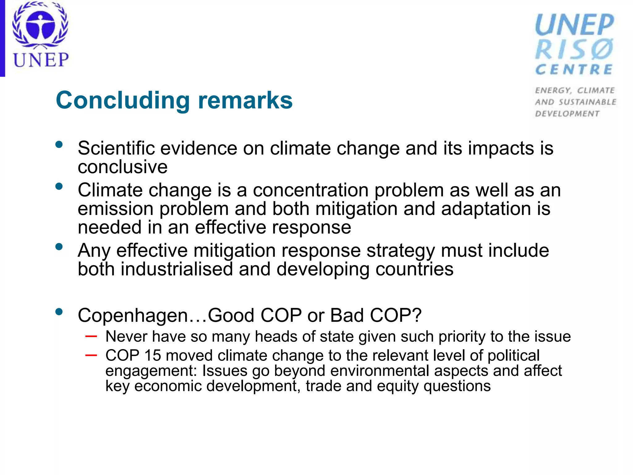 Concluding remarks
• Scientific evidence on climate change and its impacts is
conclusive
• Climate change is a concentration problem as well as an
emission problem and both mitigation and adaptation is
needed in an effective response
• Any effective mitigation response strategy must include
both industrialised and developing countries
• Copenhagen…Good COP or Bad COP?
– Never have so many heads of state given such priority to the issue
– COP 15 moved climate change to the relevant level of political
engagement: Issues go beyond environmental aspects and affect
key economic development, trade and equity questions
 