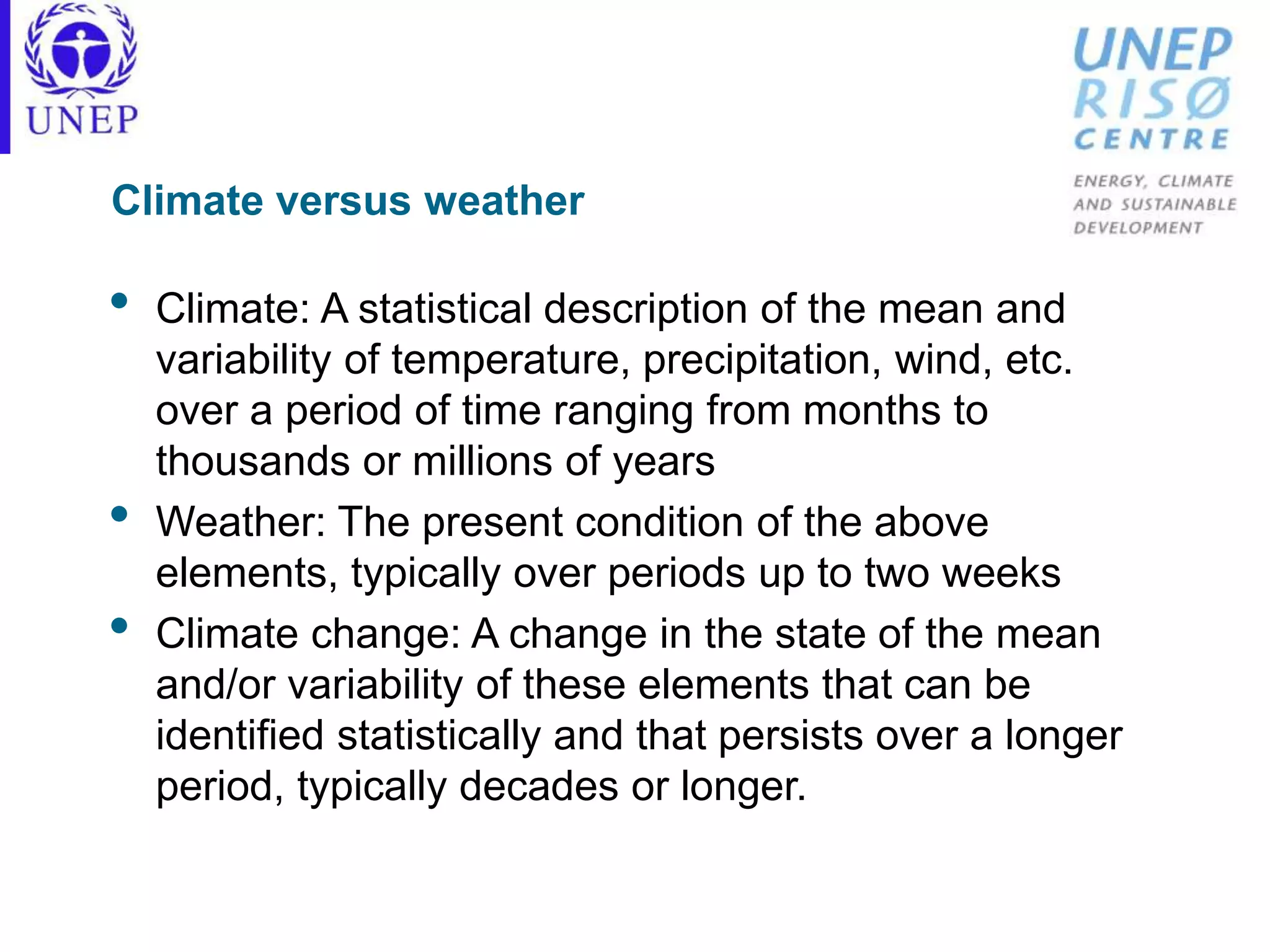 Climate versus weather
• Climate: A statistical description of the mean and
variability of temperature, precipitation, wind, etc.
over a period of time ranging from months to
thousands or millions of years
• Weather: The present condition of the above
elements, typically over periods up to two weeks
• Climate change: A change in the state of the mean
and/or variability of these elements that can be
identified statistically and that persists over a longer
period, typically decades or longer.
 
