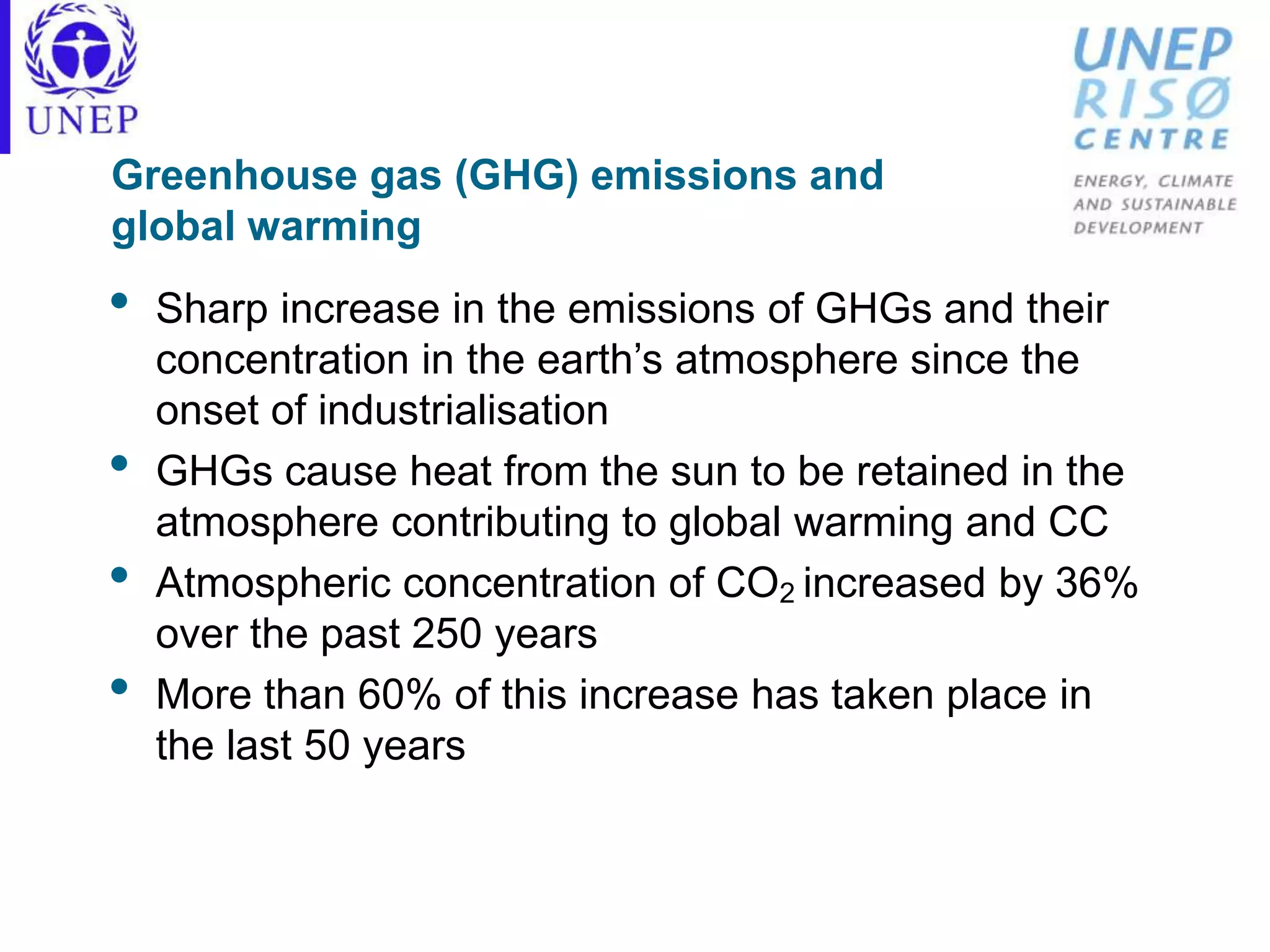 Greenhouse gas (GHG) emissions and
global warming
• Sharp increase in the emissions of GHGs and their
concentration in the earth’s atmosphere since the
onset of industrialisation
• GHGs cause heat from the sun to be retained in the
atmosphere contributing to global warming and CC
• Atmospheric concentration of CO2 increased by 36%
over the past 250 years
• More than 60% of this increase has taken place in
the last 50 years
 