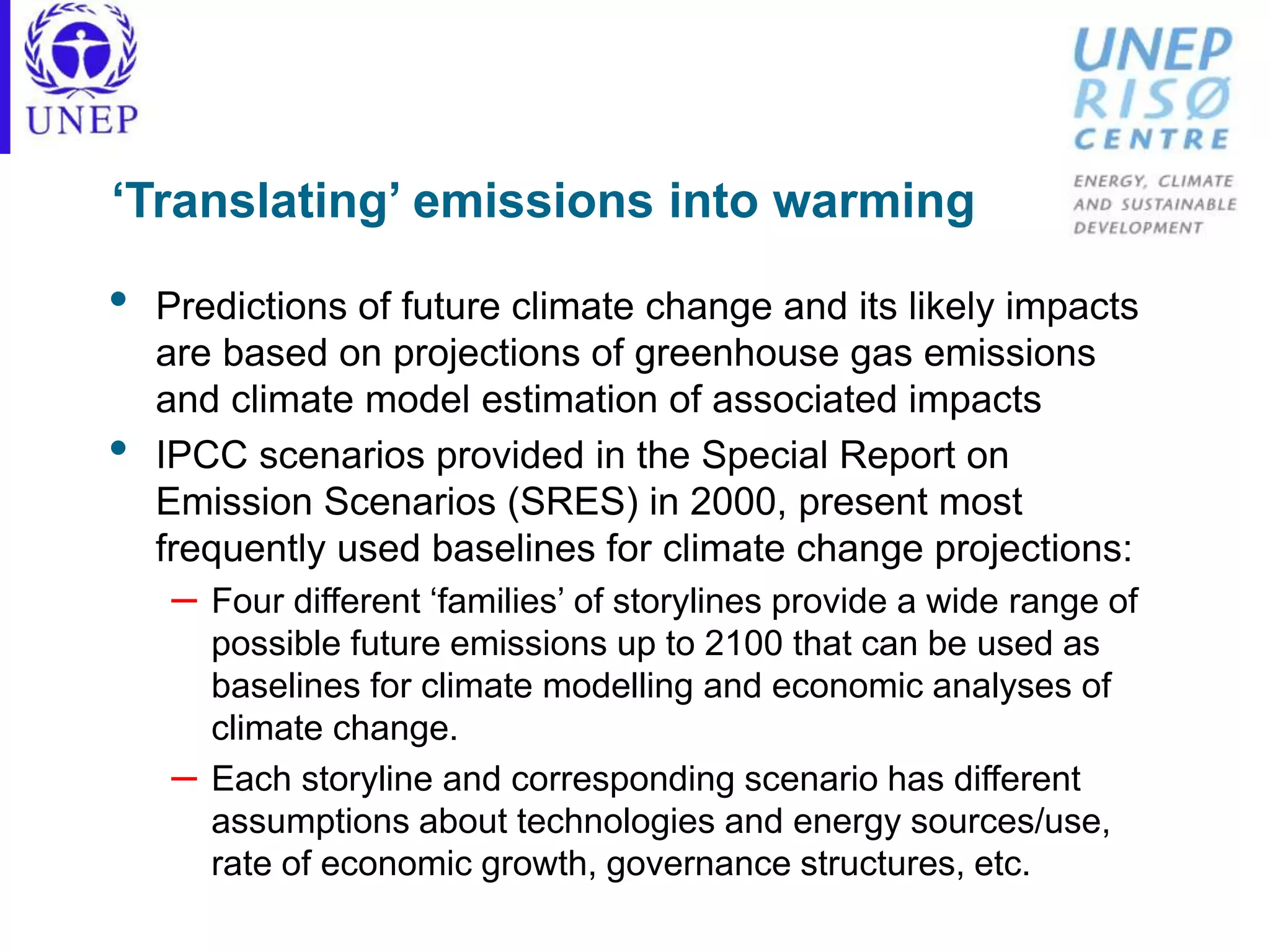 ‘Translating’ emissions into warming
• Predictions of future climate change and its likely impacts
are based on projections of greenhouse gas emissions
and climate model estimation of associated impacts
• IPCC scenarios provided in the Special Report on
Emission Scenarios (SRES) in 2000, present most
frequently used baselines for climate change projections:
– Four different ‘families’ of storylines provide a wide range of
possible future emissions up to 2100 that can be used as
baselines for climate modelling and economic analyses of
climate change.
– Each storyline and corresponding scenario has different
assumptions about technologies and energy sources/use,
rate of economic growth, governance structures, etc.
 