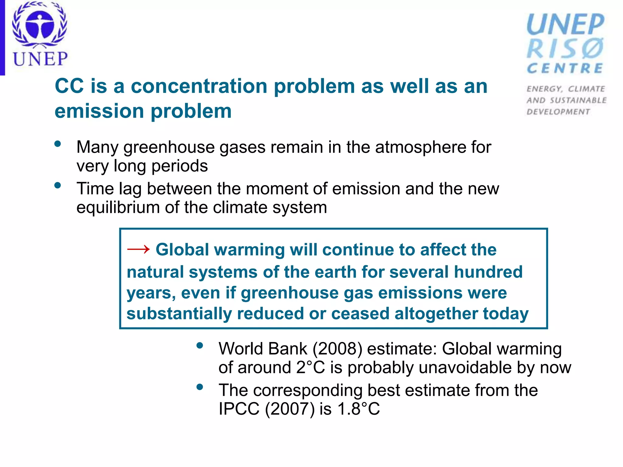 CC is a concentration problem as well as an
emission problem
• Many greenhouse gases remain in the atmosphere for
very long periods
• Time lag between the moment of emission and the new
equilibrium of the climate system
• World Bank (2008) estimate: Global warming
of around 2°C is probably unavoidable by now
• The corresponding best estimate from the
IPCC (2007) is 1.8°C
→ Global warming will continue to affect the
natural systems of the earth for several hundred
years, even if greenhouse gas emissions were
substantially reduced or ceased altogether today
 