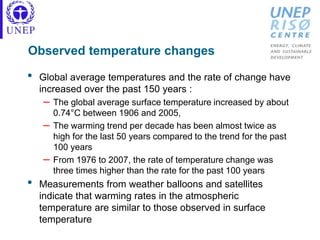 Observed temperature changes
• Global average temperatures and the rate of change have
increased over the past 150 years :
– The global average surface temperature increased by about
0.74°C between 1906 and 2005,
– The warming trend per decade has been almost twice as
high for the last 50 years compared to the trend for the past
100 years
– From 1976 to 2007, the rate of temperature change was
three times higher than the rate for the past 100 years
• Measurements from weather balloons and satellites
indicate that warming rates in the atmospheric
temperature are similar to those observed in surface
temperature
 