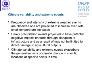 Climate variability and extreme events
• Frequency and intensity of extreme weather events
are observed and are projected to increase even with
small temperature increases
• Heavy precipitation events projected to have potential
negative impacts on trade through disruption to
infrastructure and as a result of may not be limited to
direct damage to agricultural outputs
• Climate variability and extreme events exacerbate
the general impacts of climate change in specific
locations at specific points in time
 