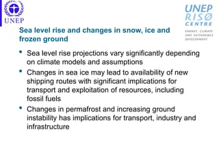 Sea level rise and changes in snow, ice and
frozen ground
• Sea level rise projections vary significantly depending
on climate models and assumptions
• Changes in sea ice may lead to availability of new
shipping routes with significant implications for
transport and exploitation of resources, including
fossil fuels
• Changes in permafrost and increasing ground
instability has implications for transport, industry and
infrastructure
 