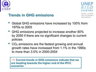 Trends in GHG emissions
• Global GHG emissions have increased by 100% from
1970s to 2005
• GHG emissions projected to increase another 80%
by 2050 if there are no significant changes to current
policies
• CO2 emissions are the fastest growing and annual
growth rates have increased from 1.1% in the 1990s
to more than 3.0% in 2000-2004
→ Current trends in GHG emissions indicate that we
are heading towards the higher end of the IPCC
scenarios
 