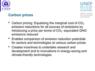 Carbon prices
• Carbon pricing: Equalising the marginal cost of CO2
emission reductions for all sources of emissions by
introducing a price per tonne of CO2 -equivalent GHG
emissions reduced
• Enables comparison of emission reduction potentials
for sectors and technologies at various carbon prices
• Creates incentives to undertake research and
development and to innovations in energy-saving and
climate-friendly technologies
 