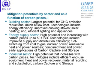 Mitigation potentials by sector and as a
function of carbon prices, I
• Building sector: Largest potential for GHG emission
reductions, much at low cost. Technologies include
energy efficiency; improved cooking stoves; solar
heating; and, efficient lighting and appliances.
• Energy supply sector: High potential and increasing with
carbon prices up to 50 USD. Technologies include:
Improved supply and distribution efficiency; fuel-
switching from coal to gas; nuclear power; renewable
heat and power sources; combined heat and power;
early applications of Carbon Capture and Storage
• Industrial sector: High potential that increases with
carbon prices. Technologies include efficient end-use
equipment; heat and power recovery; material recycling
and substitution; carbon Capture and Storage
 