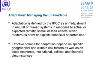 Adaptation: Managing the unavoidable
• Adaptation is defined by the IPCC as an “adjustment
in natural or human systems in response to actual or
expected climatic stimuli or their effects, which
moderates harm or exploits beneficial opportunities.”
• Effective options for adaptation depend on specific
geographical and climate risk factors as well as on
socio-economic, institutional, political and financial
circumstances
 