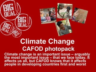Climate Change  CAFOD photopack Climate change is an important issue – arguably the most important issue – that we face today. It affects us all, but CAFOD knows that it affects people in developing countries first and worst   