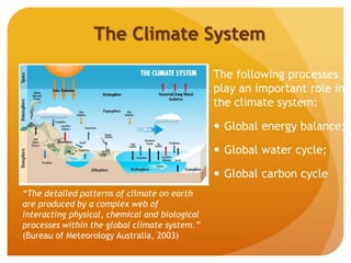 The Climate System
The following processes
play an important role in
the climate system:
 Global energy balance;
 Global water cycle;
 Global carbon cycle
“The detailed patterns of climate on earth
are produced by a complex web of
interacting physical, chemical and biological
processes within the global climate system.”
(Bureau of Meteorology Australia, 2003)
 