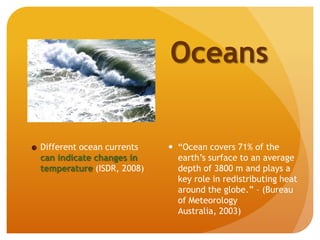Different ocean currents
can indicate changes in
temperature (ISDR, 2008)
Oceans
 “Ocean covers 71% of the
earth’s surface to an average
depth of 3800 m and plays a
key role in redistributing heat
around the globe.” – (Bureau
of Meteorology
Australia, 2003)
 