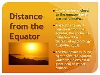 Countries found closer
to the equator have
warmer climates.
The further away a
country is from the
equator, the cooler its
climate will be. –
(Bureau of Meteorology
Australia, 2003)
The Philippines is found
right above the equator,
which would explain a
great deal of its hot
climate.
Distance
from the
Equator
 