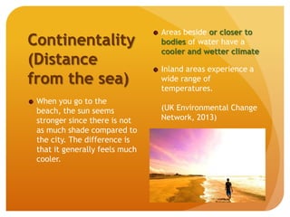 Continentality
(Distance
from the sea)
When you go to the
beach, the sun seems
stronger since there is not
as much shade compared to
the city. The difference is
that it generally feels much
cooler.
Areas beside or closer to
bodies of water have a
cooler and wetter climate
Inland areas experience a
wide range of
temperatures.
(UK Environmental Change
Network, 2013)
 