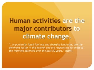 Human activities are the
major contributors to
climate change.
“…in particular fossil fuel use and changing land-uses, are the
dominant factor in this growth and are responsible for most of
the warming observed over the past 50 years.” (ISDR)
 