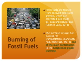 Burning of
Fossil Fuels
Fossil fuels are formed
from decayed plants and
animals, which are
converted into crude
oil, coal and natural gas
(Science Daily, 2013)
The increase in fossil fuel
burning for
transportation, manufactu
ring, home use, etc. is one
of the main contributors
to the heightened global
warming.
 