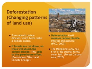 Deforestation
(Changing patterns
of land use)
Trees absorb carbon
dioxide, which helps make
a climate cooler.
If forests are cut down, no
trees will absorb the
carbon dioxide. This adds
to the greenhouse effect.
(Greenhouse Effect and
Climate Change)
Deforestation itself
releases carbon dioxide
into the atmosphere.
(IPCC, 2007)
The Philippines only has
6.6% of its original forest
cover left. (Forest Carbon
Asia, 2012)
 