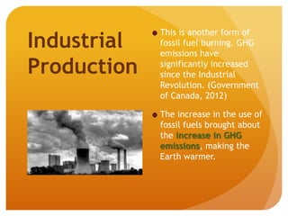 This is another form of
fossil fuel burning. GHG
emissions have
significantly increased
since the Industrial
Revolution. (Government
of Canada, 2012)
The increase in the use of
fossil fuels brought about
the increase in GHG
emissions, making the
Earth warmer.
Industrial
Production
 