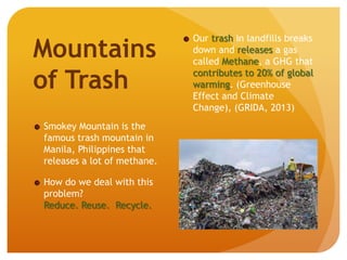 Mountains
of Trash
Smokey Mountain is the
famous trash mountain in
Manila, Philippines that
releases a lot of methane.
How do we deal with this
problem?
Reduce. Reuse. Recycle.
Our trash in landfills breaks
down and releases a gas
called Methane, a GHG that
contributes to 20% of global
warming. (Greenhouse
Effect and Climate
Change), (GRIDA, 2013)
 