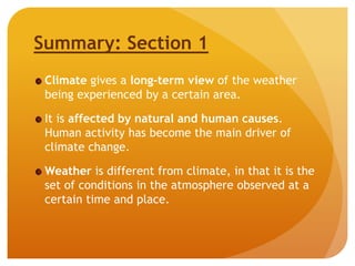 Summary: Section 1
Climate gives a long-term view of the weather
being experienced by a certain area.
It is affected by natural and human causes.
Human activity has become the main driver of
climate change.
Weather is different from climate, in that it is the
set of conditions in the atmosphere observed at a
certain time and place.
 