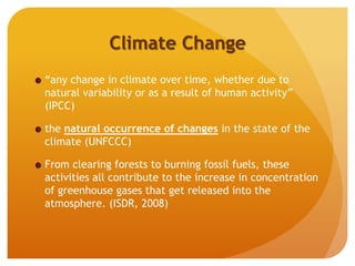 Climate Change
“any change in climate over time, whether due to
natural variability or as a result of human activity”
(IPCC)
the natural occurrence of changes in the state of the
climate (UNFCCC)
From clearing forests to burning fossil fuels, these
activities all contribute to the increase in concentration
of greenhouse gases that get released into the
atmosphere. (ISDR, 2008)
 