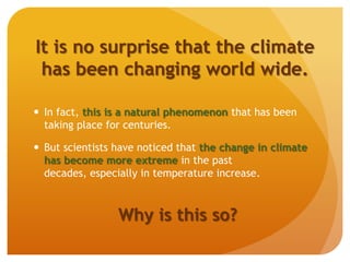 It is no surprise that the climate
has been changing world wide.
 In fact, this is a natural phenomenon that has been
taking place for centuries.
 But scientists have noticed that the change in climate
has become more extreme in the past
decades, especially in temperature increase.
Why is this so?
 