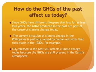 How do the GHGs of the past
affect us today?
Since GHGs have different lifespans that last for at least
two years, the GHGs produced in the past are part of
the cause of climate change today.
The current situation of climate change in the
Philippines is partially caused by human activities that
took place in the 1980s, for example.
CO2 released in the past still affects climate change
today because the GHGs are still present in the Earth’s
atmosphere.
 